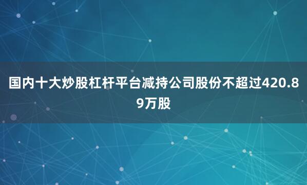 国内十大炒股杠杆平台减持公司股份不超过420.89万股