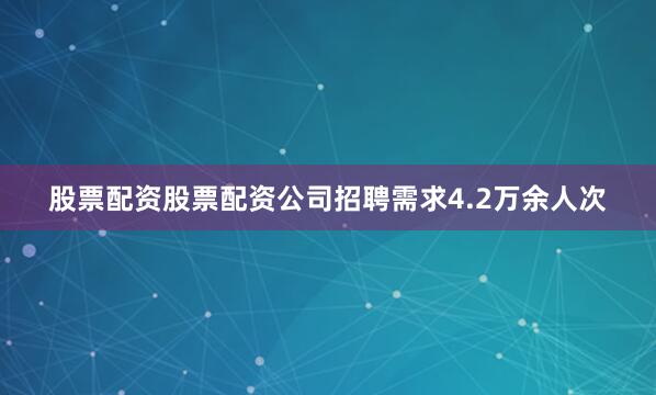 股票配资股票配资公司招聘需求4.2万余人次