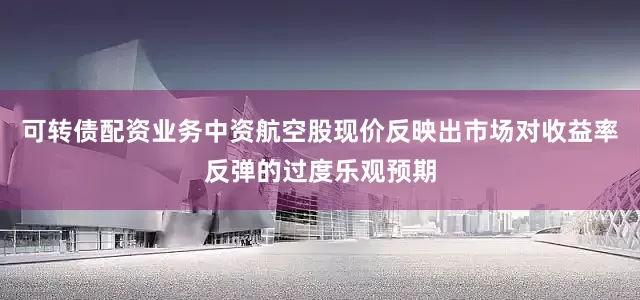 可转债配资业务中资航空股现价反映出市场对收益率反弹的过度乐观预期