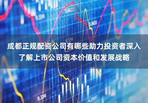 成都正规配资公司有哪些助力投资者深入了解上市公司资本价值和发展战略
