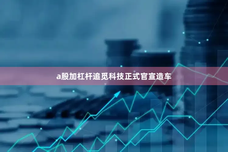 a股加杠杆追觅科技正式官宣造车